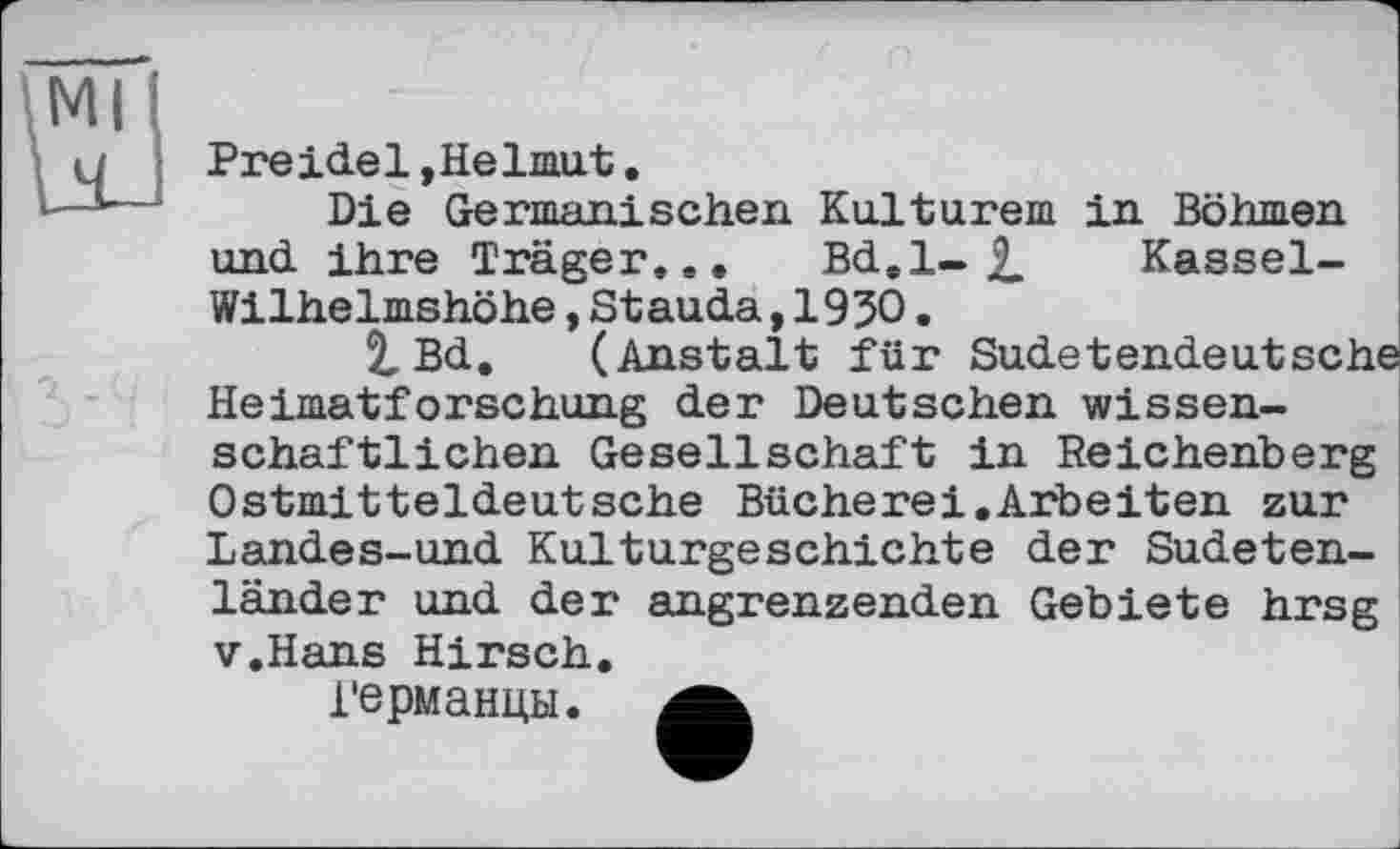 ﻿Preide1,Helmut.
Die Germanischen Kulturem in Böhmen und ihre Träger... Bd.l- £ Kassel-Wilhelmshöhe,Stauda,1930.
2,Bd. (Anstalt für Sudetendeutsche Heimatforschung der Deutschen wissenschaftlichen Gesellschaft in Reichenberg Ostmitteldeutsche Bücherei.Arbeiten zur
Landes-und Kulturgeschichte der Sudetenländer und der angrenzenden Gebiete hrsg v.Hans Hirsch.
Германцы.